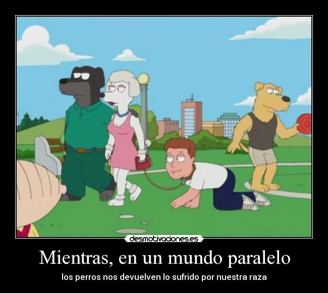 Mientras, en un mundo paralelo - los perros nos devuelven lo sufrido por nuestra raza