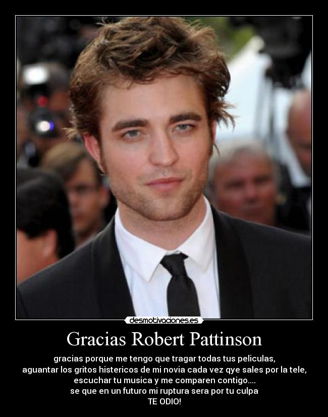 Gracias Robert Pattinson - gracias porque me tengo que tragar todas tus peliculas,
aguantar los gritos histericos de mi novia cada vez qye sales por la tele,
escuchar tu musica y me comparen contigo....
se que en un futuro mi ruptura sera por tu culpa
TE ODIO!