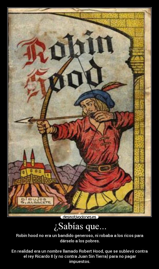 ¿Sabías que... - Robin hood no era un bandido generoso, ni robaba a los ricos para
dárselo a los pobres.
En realidad era un nombre llamado Robert Hood, que se sublevó contra
el rey Ricardo II (y no contra Juan Sin Tierra) para no pagar
impuestos.
