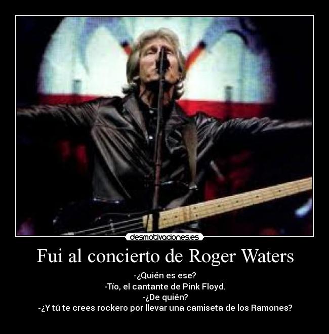 Fui al concierto de Roger Waters - -¿Quién es ese?
-Tío, el cantante de Pink Floyd.
-¿De quién?
-¿Y tú te crees rockero por llevar una camiseta de los Ramones?
