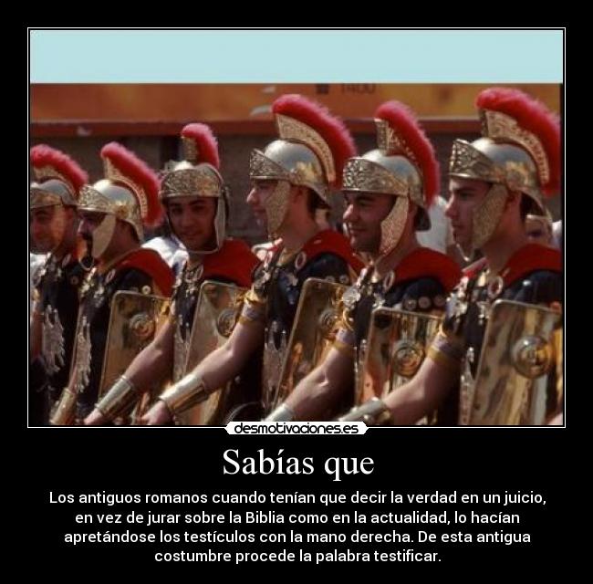Sabías que - Los antiguos romanos cuando tenían que decir la verdad en un juicio,
en vez de jurar sobre la Biblia como en la actualidad, lo hacían
apretándose los testículos con la mano derecha. De esta antigua
costumbre procede la palabra testificar.