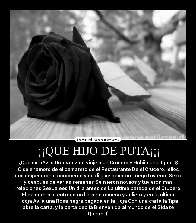 ¡¡QUE HIJO DE PUTA¡¡¡ - ¿Qué estáAviia Una Veez un viaje a un Crusero y Habiia una Tipaa :$
Q se enamoro de el camarero de el Restaurante De el Crucero.. ellos
dos empesaron a conocerse y un diia se besaron. luego tuvieron Sexo.
y despues de varias semanas Se isieron noviios y tuvieron mas
relaciones Sexualees Un diia antes de La ultima parada de el Crucero
El camarero le entrego un libro de romeoo y Julieta y en la ultima
Hooja Aviia una Rosa negra pegada en la Hoja Con una carta la Tipa
abre la carta. y la carta deciia Bienvenida al mundo de el Sida te
Quiero :( 