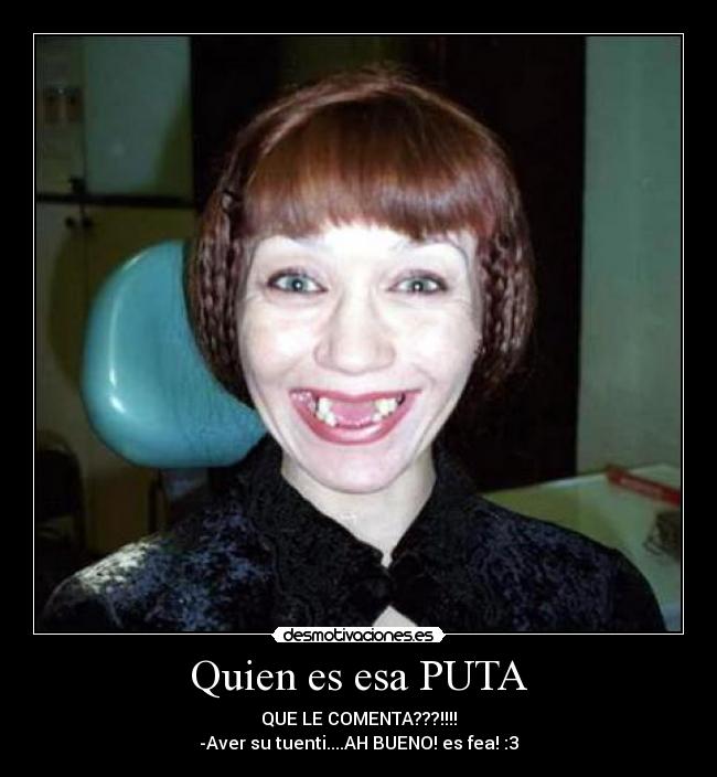 Quien es esa PUTA - QUE LE COMENTA???!!!!
-Aver su tuenti....AH BUENO! es fea! :3