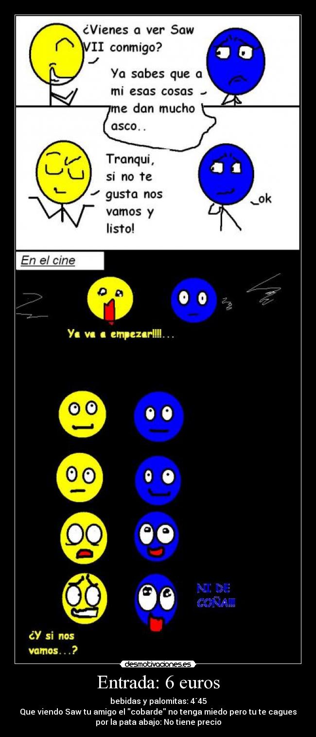 Entrada: 6 euros - bebidas y palomitas: 4´45
Que viendo Saw tu amigo el cobarde no tenga miedo pero tu te cagues
por la pata abajo: No tiene precio