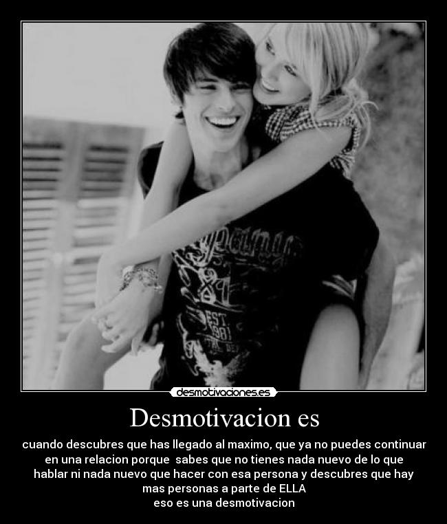 Desmotivacion es - cuando descubres que has llegado al maximo, que ya no puedes continuar
en una relacion porque sabes que no tienes nada nuevo de lo que
hablar ni nada nuevo que hacer con esa persona y descubres que hay
mas personas a parte de ELLA
eso es una desmotivacion