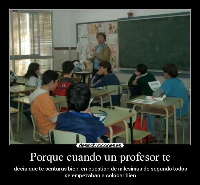 Porque cuando un profesor te - decia que te sentaras bien, en cuestion de milesimas de segundo todos
se empezaban a colocar bien