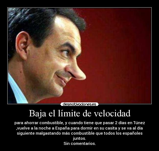 Baja el límite de velocidad - para ahorrar combustible, y cuando tiene que pasar 2 días en Túnez
,vuelve a la noche a España para dormir en su casita y se va al día
siguiente malgastando más combustible que todos los españoles
juntos.
Sin comentarios.