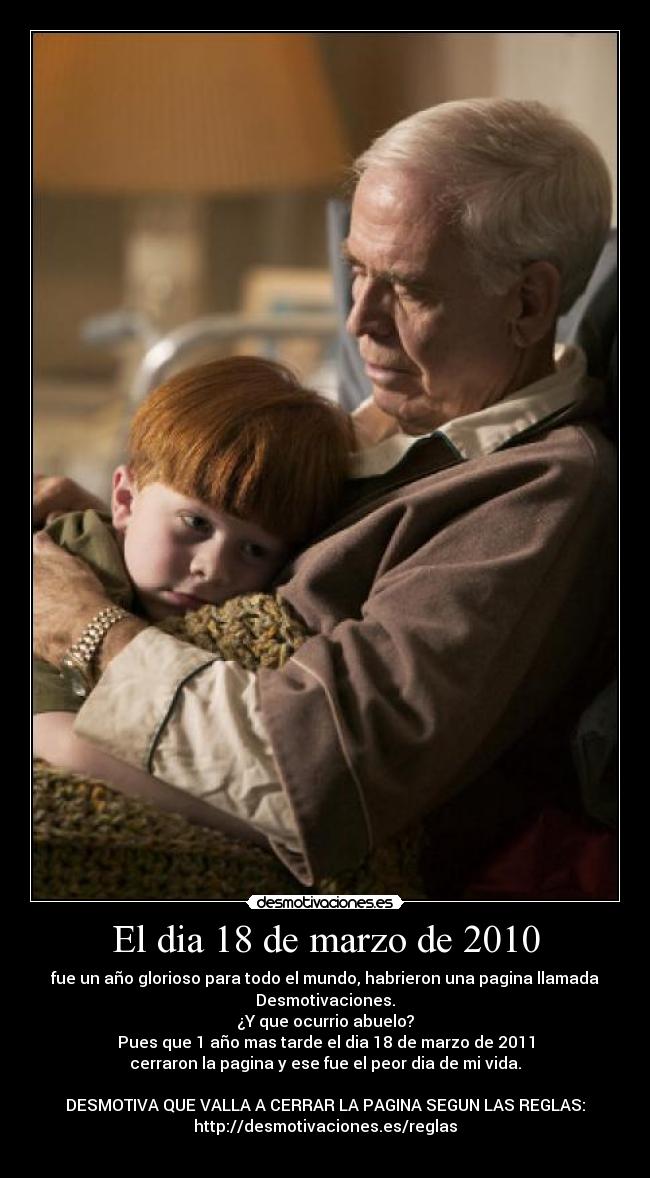 El dia 18 de marzo de 2010 - fue un año glorioso para todo el mundo, habrieron una pagina llamada
Desmotivaciones.
¿Y que ocurrio abuelo?
Pues que 1 año mas tarde el dia 18 de marzo de 2011
cerraron la pagina y ese fue el peor dia de mi vida.
DESMOTIVA QUE VALLA A CERRAR LA PAGINA SEGUN LAS REGLAS:
http://desmotivaciones.es/reglas