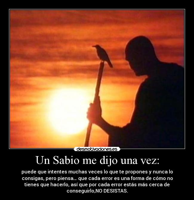 Un Sabio me dijo una vez: - puede que intentes muchas veces lo que te propones y nunca lo
consigas, pero piensa… que cada error es una forma de cómo no
tienes que hacerlo, así que por cada error estás más cerca de
conseguirlo,NO DESISTAS.