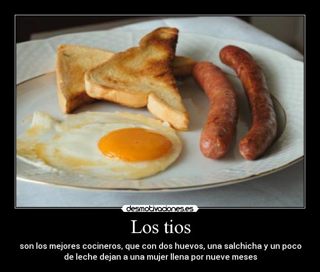 Los tios - son los mejores cocineros, que con dos huevos, una salchicha y un poco
de leche dejan a una mujer llena por nueve meses