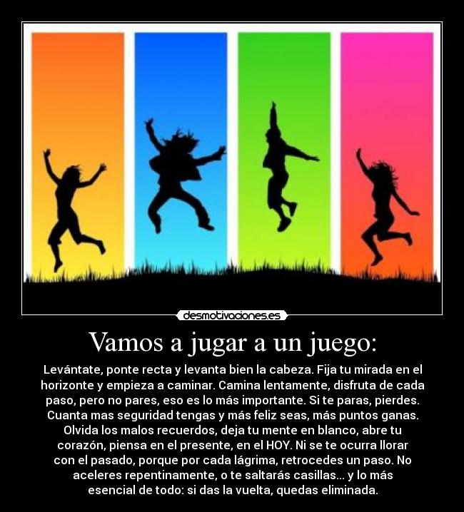 Vamos a jugar a un juego: - Levántate, ponte recta y levanta bien la cabeza. Fija tu mirada en el
horizonte y empieza a caminar. Camina lentamente, disfruta de cada
paso, pero no pares, eso es lo más importante. Si te paras, pierdes.
Cuanta mas seguridad tengas y más feliz seas, más puntos ganas.
Olvida los malos recuerdos, deja tu mente en blanco, abre tu
corazón, piensa en el presente, en el HOY. Ni se te ocurra llorar
con el pasado, porque por cada lágrima, retrocedes un paso. No
aceleres repentinamente, o te saltarás casillas... y lo más
esencial de todo: si das la vuelta, quedas eliminada.