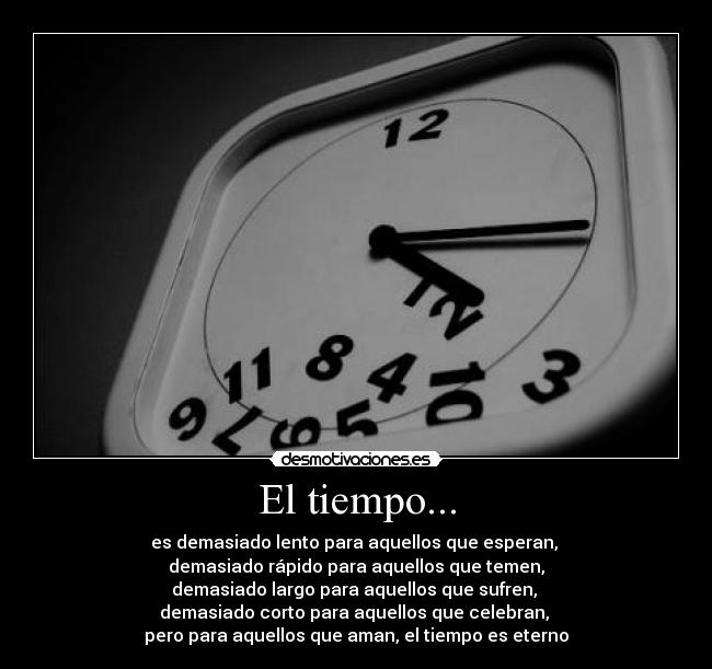 El tiempo... - es demasiado lento para aquellos que esperan,
demasiado rápido para aquellos que temen,
demasiado largo para aquellos que sufren,
demasiado corto para aquellos que celebran,
pero para aquellos que aman, el tiempo es eterno