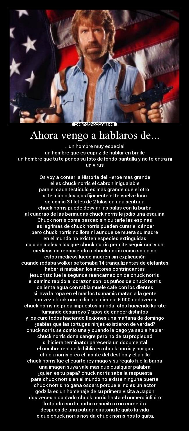 Ahora vengo a hablaros de... - ...un hombre muy especial
un hombre que es capaz de hablar en braile
un hombre que tu te pones su foto de fondo pantalla y no te entra ni un virus
Os voy a contar la Historia del Heroe mas grande
el es chuck norris el cabron inigualable
para el cada testiculo es mas grande que el otro
si te mira a los ojos fijamente el te vuelve loco
se comio 3 filetes de 2 kilos en una sentada
chuck norris puede desviar las balas con la barba
al cuadrao de las bermudas chuck norris le jodio una esquina
Chuck norris come pescao sin quitarle las espinas
las lagrimas de chuck norris pueden curar el cáncer
pero chuck norris no llora ni aunque se muera su madre
en el mundo no existen especies extinguidas
solo animales a los que chuck norris permite seguir con vida
medicos no recomienda a chuck norris como solución
estos medicos luego mueren sin explicación
cuando rodaba wolker se tomaba 14 tranqulizantes de elefantes
haber si mataban los actores contrincantes
jesucristo fue la segunda reencarnacion de chuck norris
el camino rapido al corazon son los puños de chuck norris
calienta agua con rabia muele cafe con los dientes
si lava la ropa en el mar los tsunamis matan a la gente
una vez chuck norris dio a la ciencia 6.000 cadáveres
chuck norris no paga impuestos manda fotos haciendo karate
fumando desarroyo 7 tipos de cancer distintos
y los curo todos haciendo flexiones una mañana de domingo
¿sabias que las tortugas ninjas existieron de verdad?
chuck norris se comio una y cuando la cago ya sabia hablar
chuck norris dona sangre pero no de su propiedad
si hiciera terminator pareceria un documental
el nombre real de la biblia es chuck norris y amigos
chuck norris creo el monte del destino y el anillo
chuck norris fue el cuarto rey mago y su regalo fue la barba
una imagen suya vale mas que cualquier palabra
¿quien es tu papa? chuck norris sabe la respuesta
para chuck norris en el mundo no existe ninguna puerta
chuck norris no gana oscars porque el no es un actor
godzila es un homenaje de su primera visita a Japón
dos veces a contado chuck norris hasta el numero infinito
frotando con la barba resucito a un corderito
despues de una patada giratoria le quito la vida
lo que chuck norris nos da chuck norris nos lo quita.