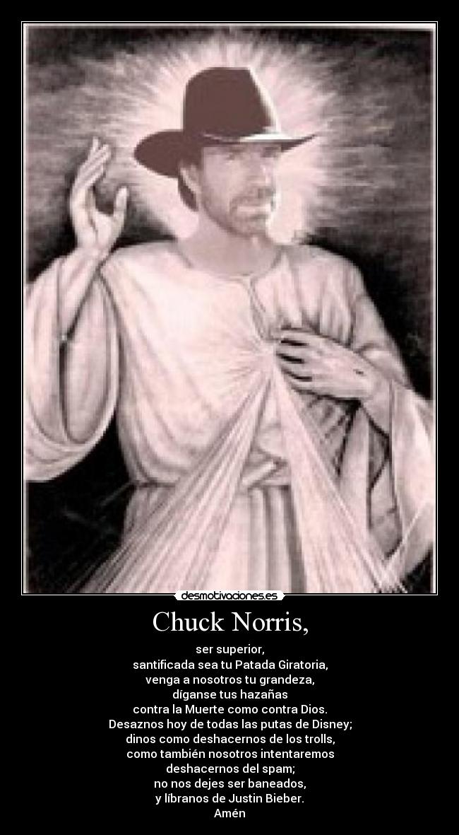 Chuck Norris, - ser superior,
santificada sea tu Patada Giratoria,
venga a nosotros tu grandeza,
díganse tus hazañas
contra la Muerte como contra Dios.
Desaznos hoy de todas las putas de Disney;
dinos como deshacernos de los trolls,
como también nosotros intentaremos
deshacernos del spam;
no nos dejes ser baneados,
y líbranos de Justin Bieber.
Amén