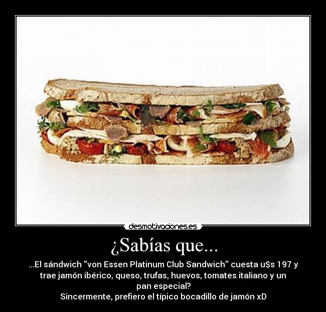 ¿Sabías que... - ...El sándwich von Essen Platinum Club Sandwich cuesta u$s 197 y
trae jamón ibérico, queso, trufas, huevos, tomates italiano y un
pan especial?
Sincermente, prefiero el típico bocadillo de jamón xD