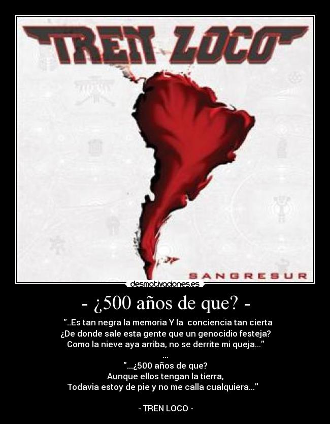 - ¿500 años de que? - - ♪♫ ..Es tan negra la memoria Y la conciencia tan cierta
¿De donde sale esta gente que un genocidio festeja?
Como la nieve aya arriba, no se derrite mi queja...
...
...¿500 años de que?
Aunque ellos tengan la tierra,
Todavia estoy de pie y no me calla cualquiera... ♪♫
- TREN LOCO -