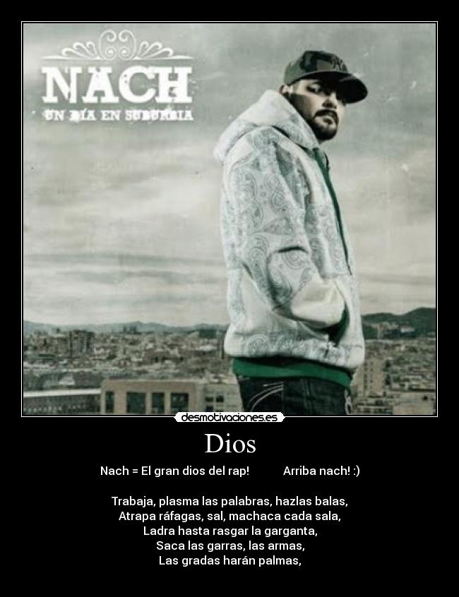 Dios - Nach = El gran dios del rap! Arriba nach! :)
Trabaja, plasma las palabras, hazlas balas,
Atrapa ráfagas, sal, machaca cada sala,
Ladra hasta rasgar la garganta,
Saca las garras, las armas,
Las gradas harán palmas,