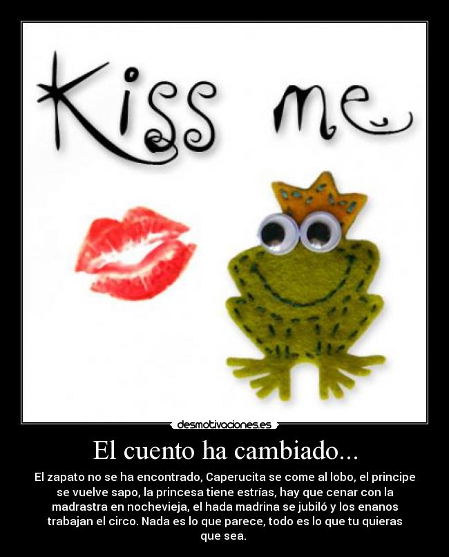 El cuento ha cambiado... - El zapato no se ha encontrado, Caperucita se come al lobo, el principe
se vuelve sapo, la princesa tiene estrías, hay que cenar con la
madrastra en nochevieja, el hada madrina se jubiló y los enanos
trabajan el circo. Nada es lo que parece, todo es lo que tu quieras
que sea.