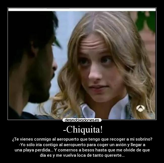 -Chiquita! - ¿Te vienes conmigo al aeropuerto que tengo que recoger a mi sobrino?
-Yo sólo iría contigo al aeropuerto para coger un avión y llegar a
una playa perdida... Y comernos a besos hasta que me olvide de que
día es y me vuelva loca de tanto quererte...