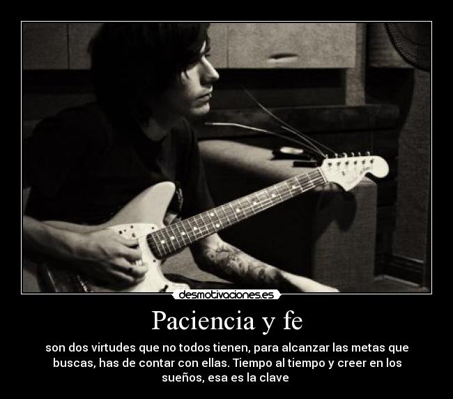 Paciencia y fe - son dos virtudes que no todos tienen, para alcanzar las metas que
buscas, has de contar con ellas. Tiempo al tiempo y creer en los
sueños, esa es la clave 