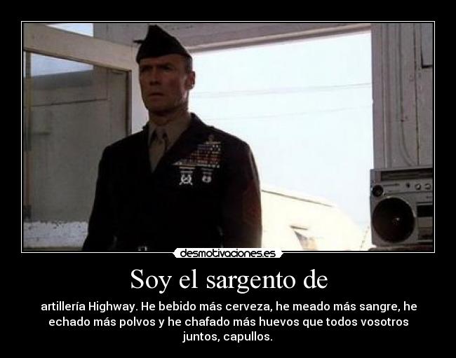 Soy el sargento de - artillería Highway. He bebido más cerveza, he meado más sangre, he
echado más polvos y he chafado más huevos que todos vosotros
juntos, capullos.