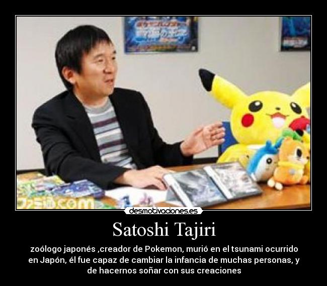 Satoshi Tajiri - zoólogo japonés ,creador de Pokemon, murió en el tsunami ocurrido
en Japón, él fue capaz de cambiar la infancia de muchas personas, y
de hacernos soñar con sus creaciones