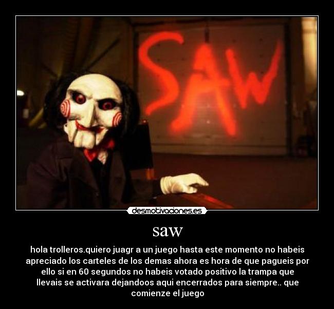 saw - hola trolleros.quiero juagr a un juego hasta este momento no habeis
apreciado los carteles de los demas ahora es hora de que pagueis por
ello si en 60 segundos no habeis votado positivo la trampa que
llevais se activara dejandoos aqui encerrados para siempre.. que
comienze el juego