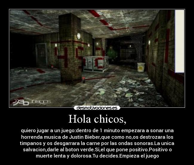 Hola chicos, - quiero jugar a un juego:dentro de 1 minuto empezara a sonar una
horrenda musica de Justin Bieber,que como no,os destrozara los
timpanos y os desgarrara la carne por las ondas sonoras.La unica
salvacion,darle al boton verde.Si,el que pone positivo.Positivo o
muerte lenta y dolorosa.Tu decides.Empieza el juego