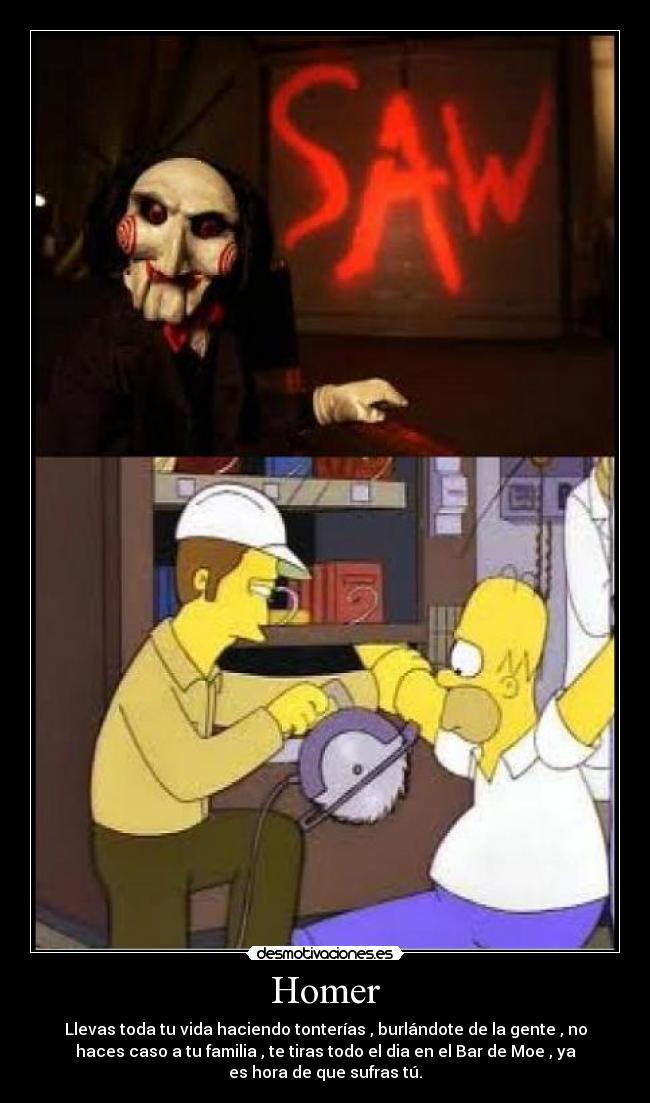 Homer - Llevas toda tu vida haciendo tonterías , burlándote de la gente , no
haces caso a tu familia , te tiras todo el dia en el Bar de Moe , ya
es hora de que sufras tú.