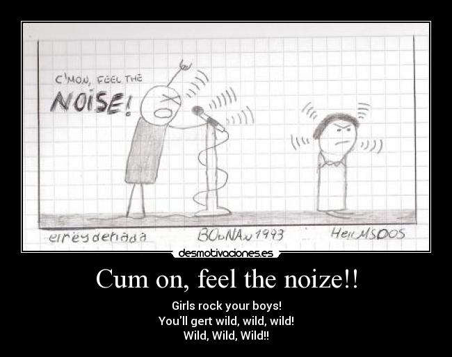 Cum on, feel the noize!! - Girls rock your boys!
Youll gert wild, wild, wild!
Wild, Wild, Wild!!