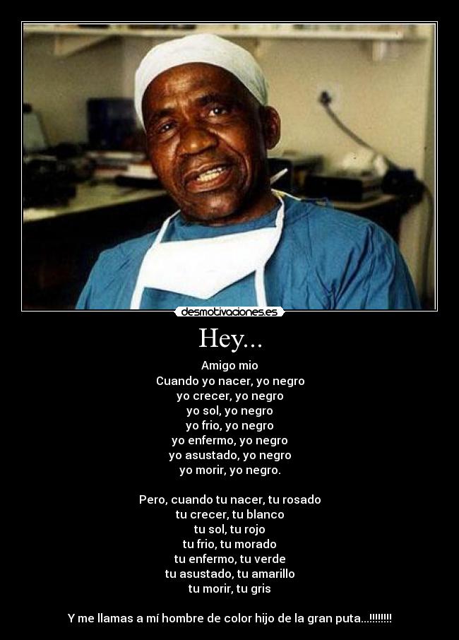 Hey... - Amigo mio
Cuando yo nacer, yo negro
yo crecer, yo negro
yo sol, yo negro
yo frio, yo negro
yo enfermo, yo negro
yo asustado, yo negro
yo morir, yo negro.
Pero, cuando tu nacer, tu rosado
tu crecer, tu blanco
tu sol, tu rojo
tu frio, tu morado
tu enfermo, tu verde
tu asustado, tu amarillo
tu morir, tu gris
Y me llamas a mí hombre de color hijo de la gran puta...!!!!!!!!