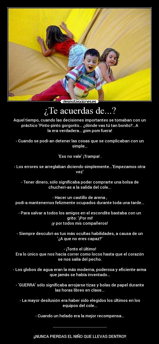 ¿Te acuerdas de...? - Aquel tiempo, cuando las decisiones importantes se tomaban con un
práctico Pinto-pinto gorgorito... ¿dónde vas tú tan bonito?...A
la era verdadera... ¡pim pom fuera!

- Cuando se podí­an detener las cosas que se complicaban con un
simple...

Eso no vale ¡Trampa! .

- Los errores se arreglaban diciendo simplemente...Empezamos otra
vez

- Tener dinero, sólo significaba poder comprarte una bolsa de
chucherí­as a la salida del cole...

- Hacer un castillo de arena ,
podí­a mantenernos felizmente ocupados durante toda una tarde...

- Para salvar a todos los amigos en el escondite bastaba con un
grito: ¡Por mí!
¡y por todos mis compañeros!

- Siempre descubrí­as tus más ocultas habilidades, a causa de un
¿A que no eres capaz?

- ¡Tonto el último!
Era lo único que nos hacía correr como locos hasta que el corazón
se nos salía del pecho.

- Los globos de agua eran la más moderna, poderosa y eficiente arma
que jamás se había inventado...

- GUERRA sólo significaba arrojarse tizas y bolas de papel durante
las horas libres en clase...

- La mayor desilusión era haber sido elegidos los últimos en los
equipos del cole...

- Cuando un helado era la mejor recompensa...

.......................................................

¡¡NUNCA PIERDAS EL NIÑO QUE LLEVAS DENTRO!!