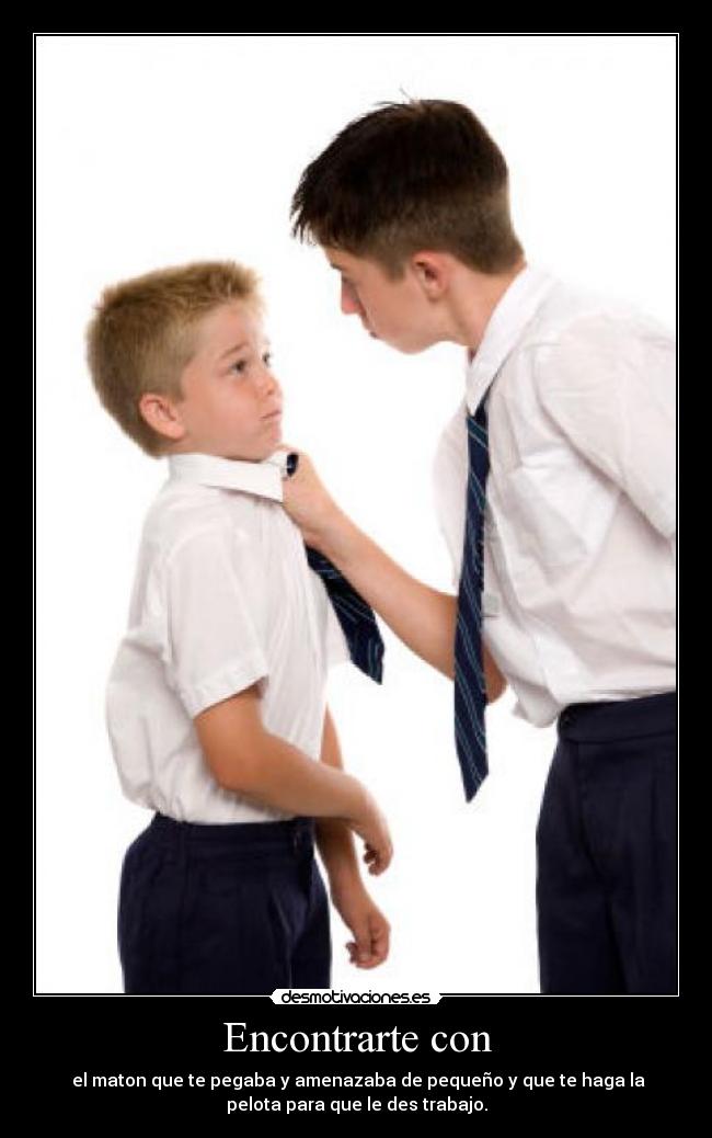 Encontrarte con -  el maton que te pegaba y amenazaba de pequeño y que te haga la
pelota para que le des trabajo.