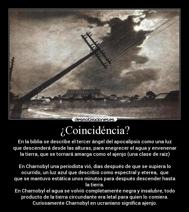 ¿Coincidéncia? - En la biblia se describe el tercer ángel del apocalipsis como una luz
que descenderá desde las alturas, para enegrecer el agua y envenenar
la tierra, que se tornará amarga como el ajenjo (una clase de raiz)
.
En Charnobyl una periodista vió, dias después de que se supiera lo
ocurrido, un luz azul que describió como espectral y eterea, que
que se mantuvo estática unos minutos para después descender hasta
la tierra.
En Charnobyl el agua se volvió completamente negra y insalubre, todo
producto de la tierra circundante era letal para quien lo comiera.
Curiosamente Charnobyl en ucraniano significa ajenjo.