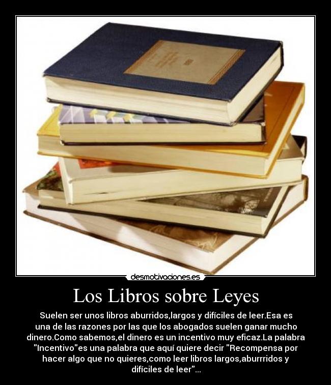 Los Libros sobre Leyes - Suelen ser unos libros aburridos,largos y difíciles de leer.Esa es
una de las razones por las que los abogados suelen ganar mucho
dinero.Como sabemos,el dinero es un incentivo muy eficaz.La palabra
Incentivoes una palabra que aquí quiere decir Recompensa por
hacer algo que no quieres,como leer libros largos,aburrridos y
difíciles de leer...