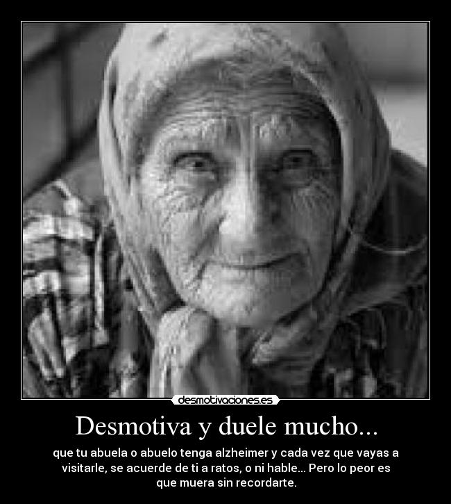 Desmotiva y duele mucho... - que tu abuela o abuelo tenga alzheimer y cada vez que vayas a
visitarle, se acuerde de ti a ratos, o ni hable... Pero lo peor es
que muera sin recordarte.