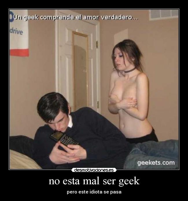 no esta mal ser geek - pero este idiota se pasa