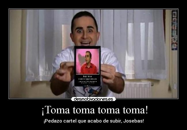 ¡Toma toma toma toma! - ¡Pedazo cartel que acabo de subir, Josebas!