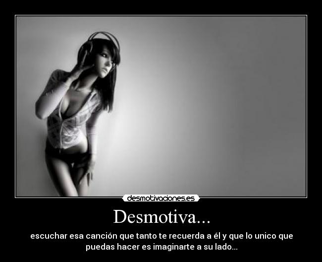 Desmotiva... - escuchar esa canción que tanto te recuerda a él y que lo unico que
puedas hacer es imaginarte a su lado...
