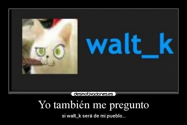 Yo también me pregunto - si walt_k será de mi pueblo...