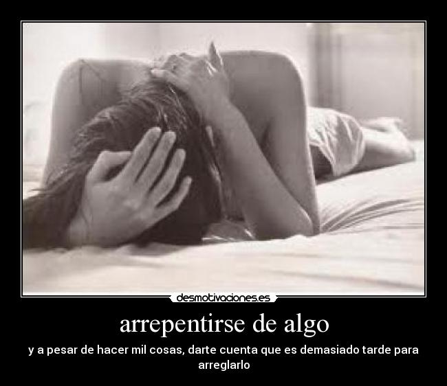 arrepentirse de algo - y a pesar de hacer mil cosas, darte cuenta que es demasiado tarde para arreglarlo