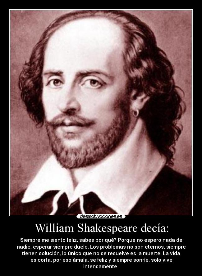 William Shakespeare decía: - Siempre me siento feliz, sabes por qué? Porque no espero nada de
nadie, esperar siempre duele. Los problemas no son eternos, siempre
tienen solución, lo único que no se resuelve es la muerte. La vida
es corta, por eso ámala, se feliz y siempre sonríe, solo vive
intensamente .