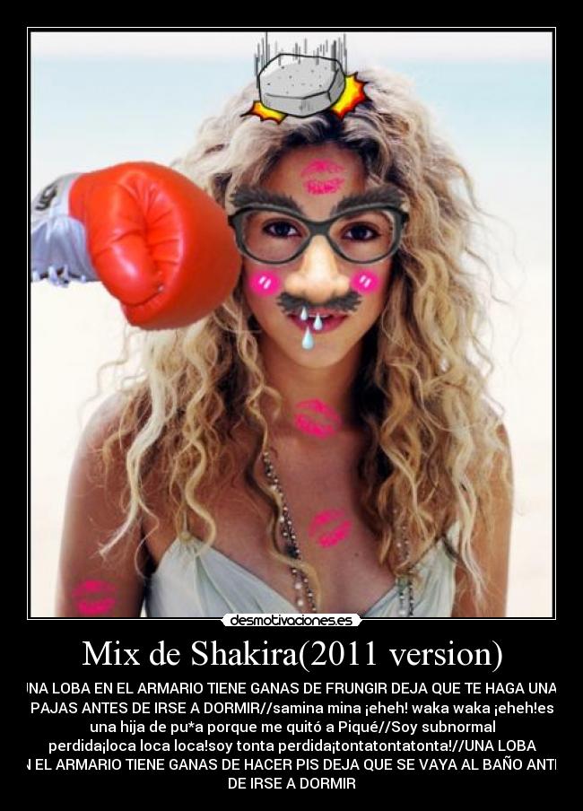 Mix de Shakira(2011 version) - UNA LOBA EN EL ARMARIO TIENE GANAS DE FRUNGIR DEJA QUE TE HAGA UNAS
PAJAS ANTES DE IRSE A DORMIR//samina mina ¡eheh! waka waka ¡eheh!es
una hija de pu*a porque me quitó a Piqué//Soy subnormal
perdida¡loca loca loca!soy tonta perdida¡tontatontatonta!//UNA LOBA
EN EL ARMARIO TIENE GANAS DE HACER PIS DEJA QUE SE VAYA AL BAÑO ANTES
DE IRSE A DORMIR