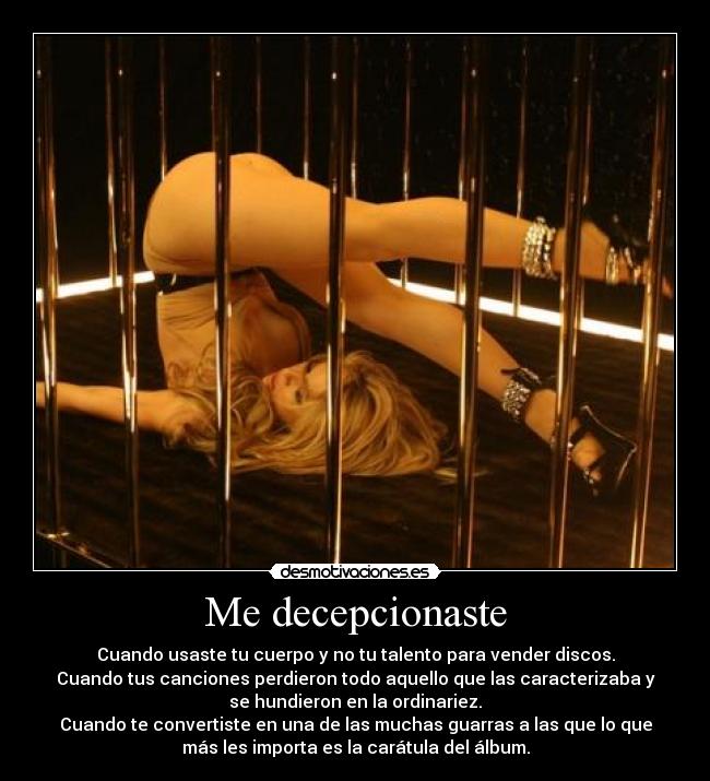Me decepcionaste - Cuando usaste tu cuerpo y no tu talento para vender discos.
Cuando tus canciones perdieron todo aquello que las caracterizaba y
se hundieron en la ordinariez.
Cuando te convertiste en una de las muchas guarras a las que lo que
más les importa es la carátula del álbum.