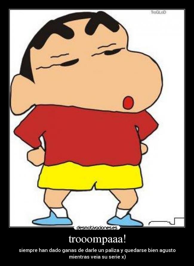 trooompaaa! - siempre han dado ganas de darle un paliza y quedarse bien agusto
mientras veia su serie x)