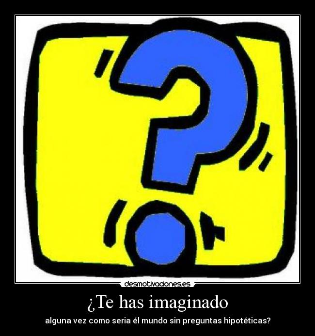 ¿Te has imaginado - alguna vez como seria él mundo sin preguntas hipotéticas?