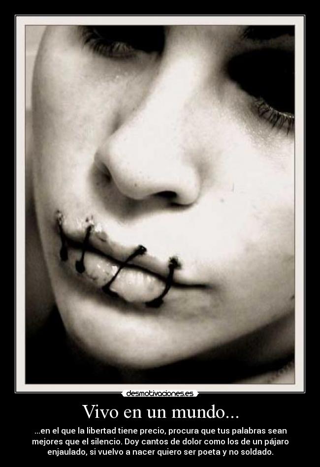 Vivo en un mundo... - ...en el que la libertad tiene precio, procura que tus palabras sean
mejores que el silencio. Doy cantos de dolor como los de un pájaro
enjaulado, si vuelvo a nacer quiero ser poeta y no soldado.