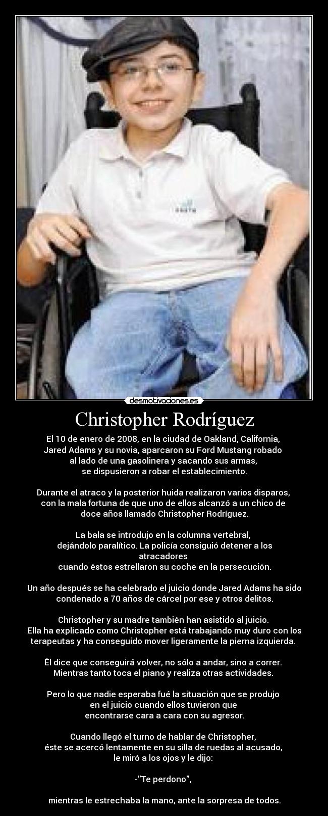 Christopher Rodríguez - El 10 de enero de 2008, en la ciudad de Oakland, California, 
Jared Adams y su novia, aparcaron su Ford Mustang robado 
al lado de una gasolinera y sacando sus armas, 
se dispusieron a robar el establecimiento.
 
Durante el atraco y la posterior huida realizaron varios disparos, 
con la mala fortuna de que uno de ellos alcanzó a un chico de 
doce años llamado Christopher Rodríguez.
 
La bala se introdujo en la columna vertebral, 
dejándolo paralítico. La policía consiguió detener a los
atracadores 
cuando éstos estrellaron su coche en la persecución.
 
Un año después se ha celebrado el juicio donde Jared Adams ha sido
condenado a 70 años de cárcel por ese y otros delitos.
 
Christopher y su madre también han asistido al juicio. 
Ella ha explicado como Christopher está trabajando muy duro con los
terapeutas y ha conseguido mover ligeramente la pierna izquierda. 
 
Él dice que conseguirá volver, no sólo a andar, sino a correr. 
Mientras tanto toca el piano y realiza otras actividades. 
 
Pero lo que nadie esperaba fué la situación que se produjo 
en el juicio cuando ellos tuvieron que 
encontrarse cara a cara con su agresor.
 
Cuando llegó el turno de hablar de Christopher, 
éste se acercó lentamente en su silla de ruedas al acusado, 
le miró a los ojos y le dijo: 

-Te perdono, 

mientras le estrechaba la mano, ante la sorpresa de todos.