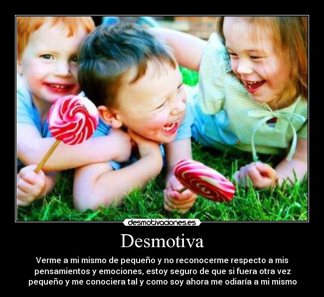 Desmotiva - Verme a mi mismo de pequeño y no reconocerme respecto a mis
pensamientos y emociones, estoy seguro de que si fuera otra vez
pequeño y me conociera tal y como soy ahora me odiaría a mi mismo