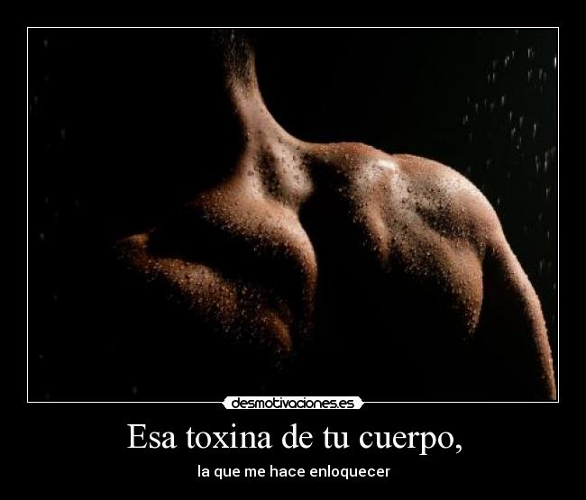 Esa toxina de tu cuerpo, - la que me hace enloquecer